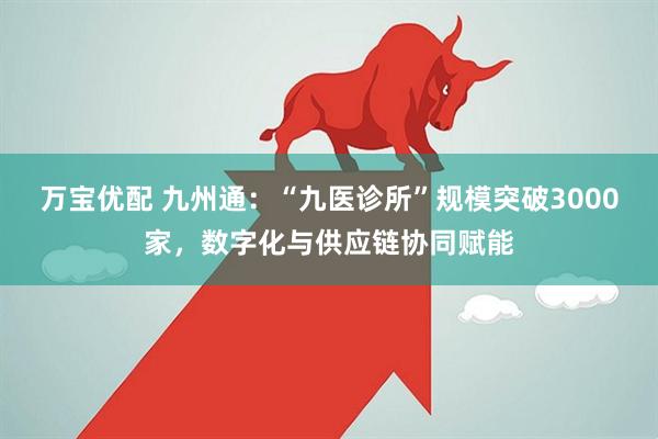 万宝优配 九州通：“九医诊所”规模突破3000家，数字化与供应链协同赋能
