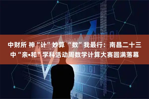 中财所 神“计”妙算 “数”我最行：南昌二十三中“亲•和”学科活动周数学计算大赛圆满落幕