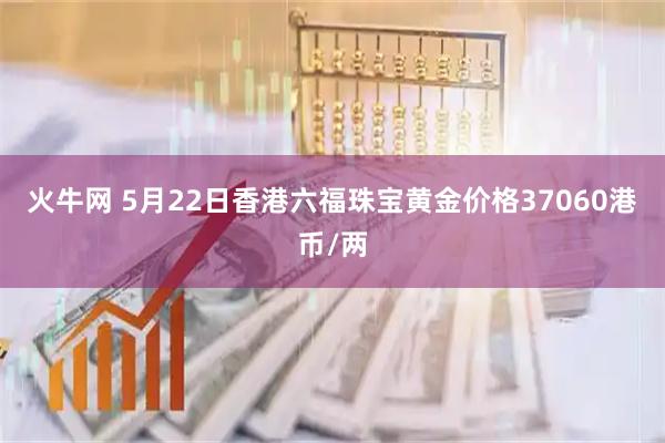 火牛网 5月22日香港六福珠宝黄金价格37060港币/两
