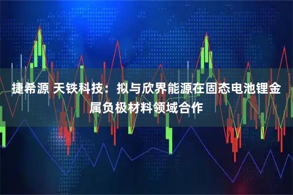 捷希源 天铁科技：拟与欣界能源在固态电池锂金属负极材料领域合作
