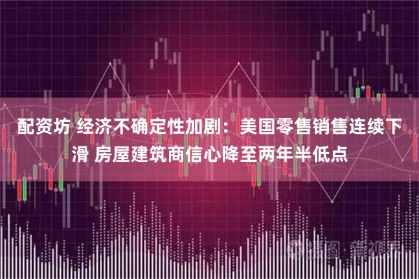 配资坊 经济不确定性加剧：美国零售销售连续下滑 房屋建筑商信心降至两年半低点