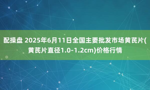 配操盘 2025年6月11日全国主要批发市场黄芪片(黄芪片直径1.0-1.2cm)价格行情