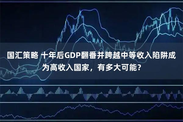 国汇策略 十年后GDP翻番并跨越中等收入陷阱成为高收入国家，有多大可能？