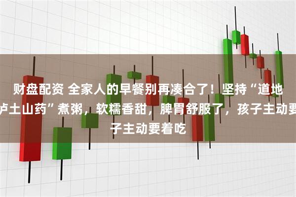 财盘配资 全家人的早餐别再凑合了！坚持“道地温县垆土山药”煮粥，软糯香甜，脾胃舒服了，孩子主动要着吃