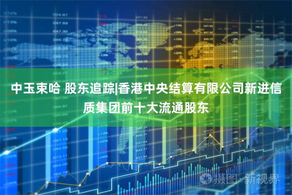 中玉束哈 股东追踪|香港中央结算有限公司新进信质集团前十大流通股东