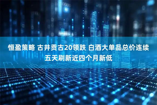 恒盈策略 古井贡古20领跌 白酒大单品总价连续五天刷新近四个月新低